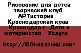 Рисование для детей творческий клуб «АРТистория» - Краснодарский край, Краснодар г. Дети и материнство » Услуги   